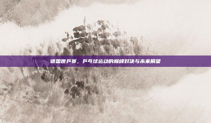 德国世乒赛,乒乓球运动的巅峰对决与未来展望