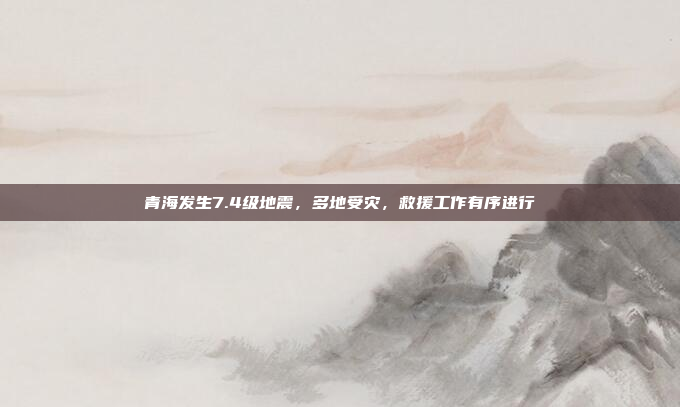 青海发生7.4级地震,多地受灾,救援工作有序进行