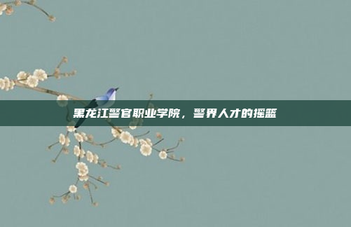 黑龙江警官职业学院，警界人才的摇篮