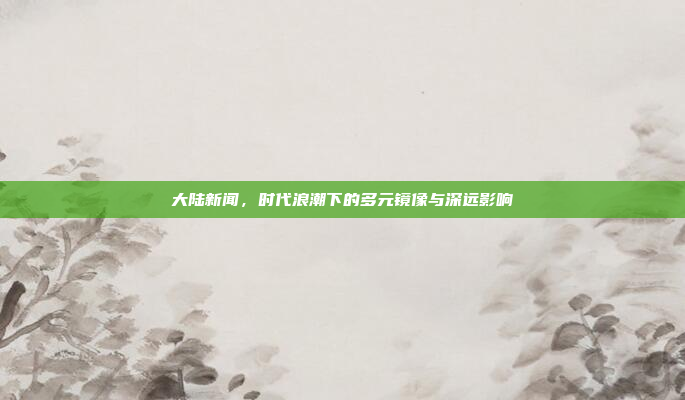 大陆新闻，时代浪潮下的多元镜像与深远影响