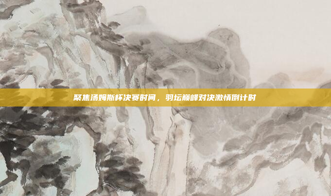 聚焦汤姆斯杯决赛时间，羽坛巅峰对决激情倒计时