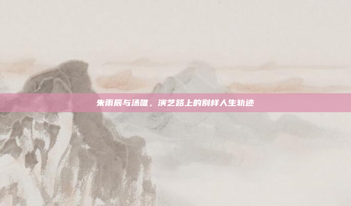 朱雨辰与汤唯，演艺路上的别样人生轨迹
