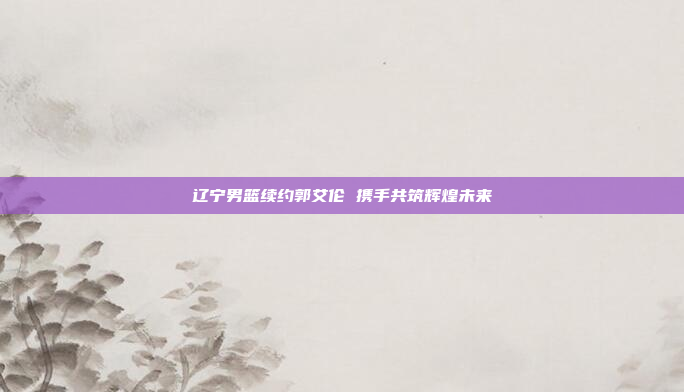 辽宁男篮续约郭艾伦 携手共筑辉煌未来