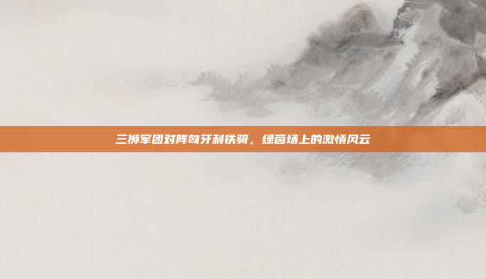 三狮军团对阵匈牙利铁骑，绿茵场上的激情风云