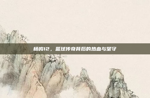 杨鸣12，篮球传奇背后的热血与坚守
