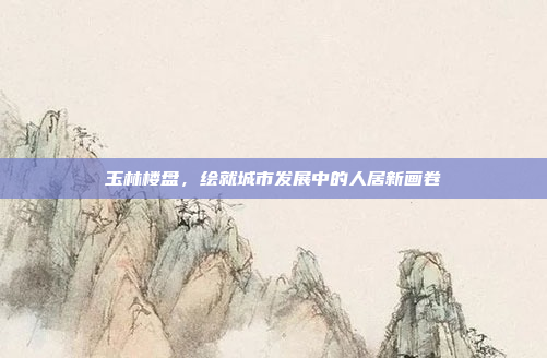 玉林楼盘，绘就城市发展中的人居新画卷