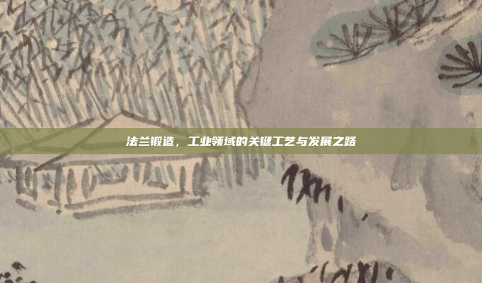 法兰锻造,工业领域的关键工艺与发展之路