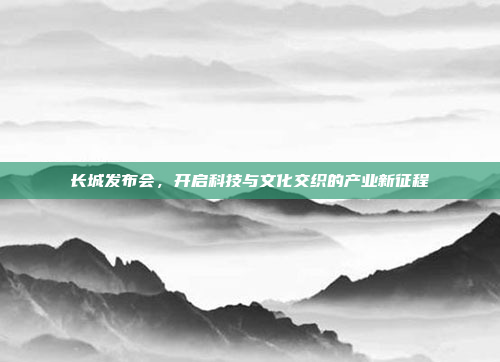 长城发布会，开启科技与文化交织的产业新征程