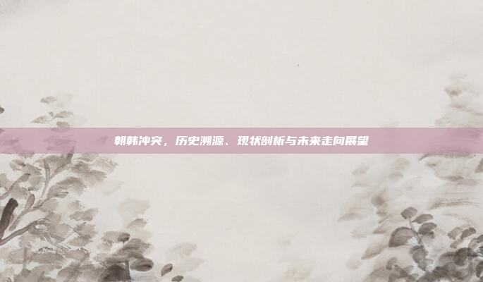 朝韩冲突，历史溯源、现状剖析与未来走向展望