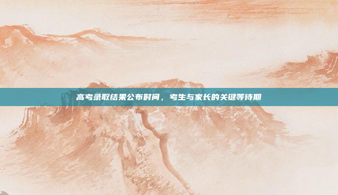 高考录取结果公布时间,考生与家长的关键等待期