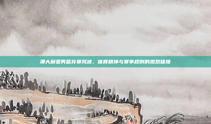 澳大利亚男篮弃赛风波，体育精神与赛事规则的激烈碰撞