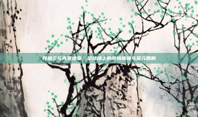 苏格兰与克罗地亚，足球场上的激情碰撞与多元回响