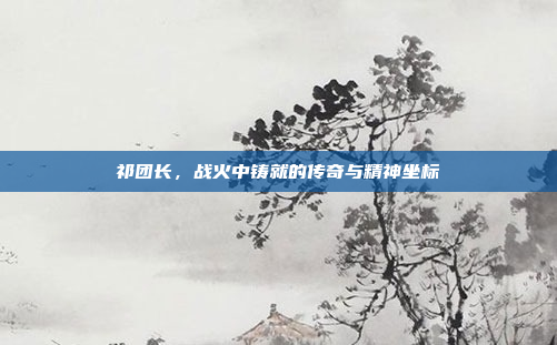 祁团长，战火中铸就的传奇与精神坐标