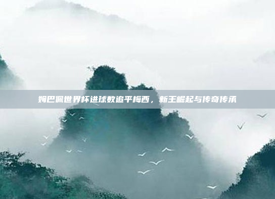 姆巴佩世界杯进球数追平梅西，新王崛起与传奇传承