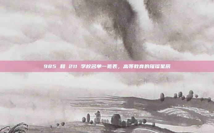 985 和 211 学校名单一览表，高等教育的璀璨星辰