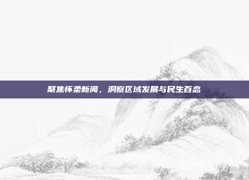聚焦怀柔新闻，洞察区域发展与民生百态