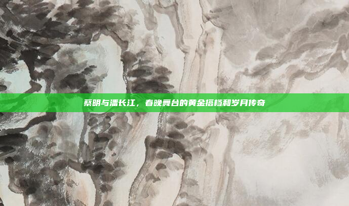 蔡明与潘长江,春晚舞台的黄金搭档和岁月传奇