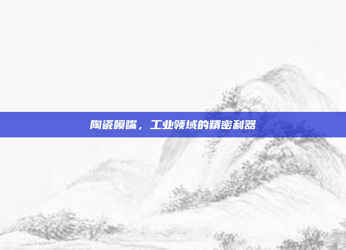 陶瓷喷嘴，工业领域的精密利器