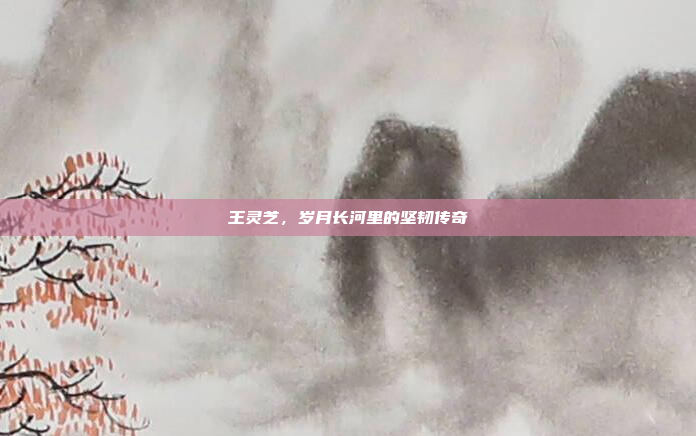 王灵芝，岁月长河里的坚韧传奇