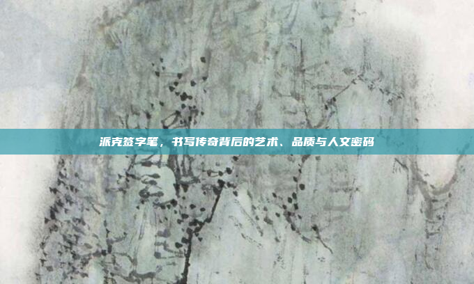 派克签字笔,书写传奇背后的艺术、品质与人文密码