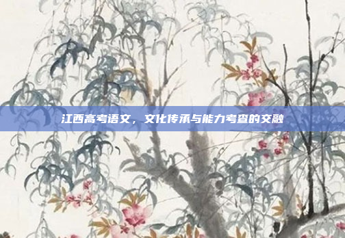 江西高考语文,文化传承与能力考查的交融