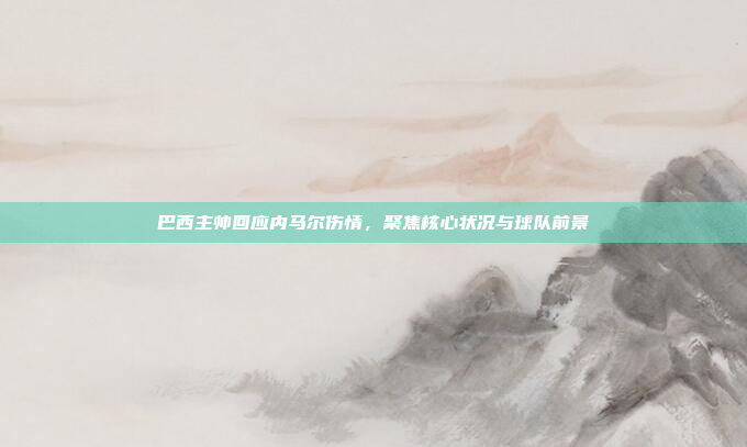 巴西主帅回应内马尔伤情,聚焦核心状况与球队前景