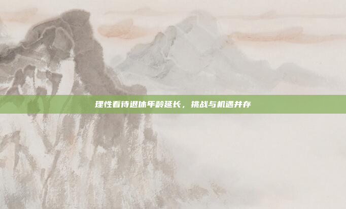 理性看待退休年龄延长，挑战与机遇并存
