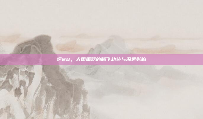 运20,大国重器的腾飞轨迹与深远影响