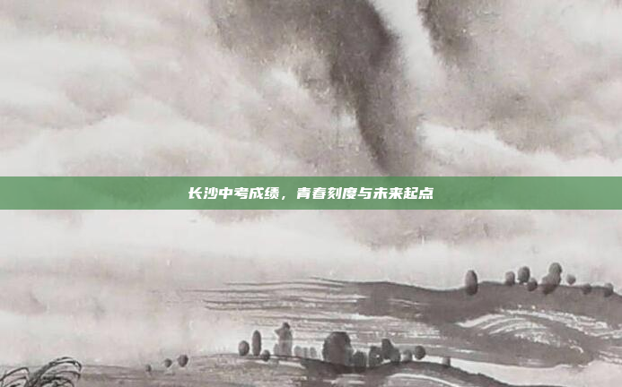 长沙中考成绩，青春刻度与未来起点