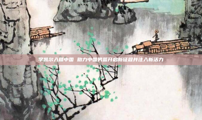 李凯尔入籍中国 助力中国男篮开启新征程并注入新活力