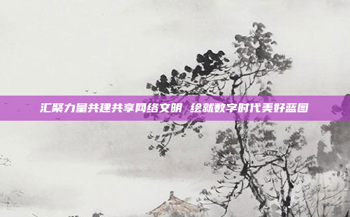 汇聚力量共建共享网络文明 绘就数字时代美好蓝图