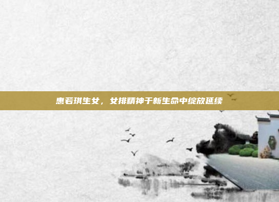 惠若琪生女,女排精神于新生命中绽放延续