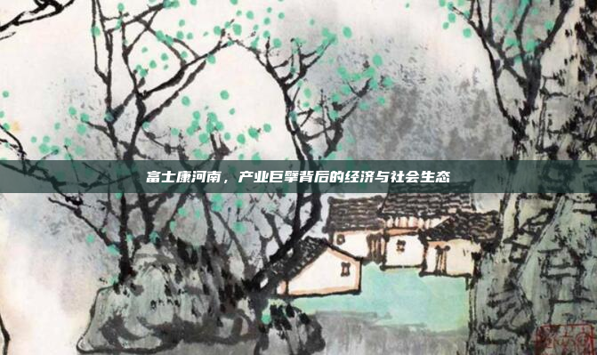富士康河南,产业巨擘背后的经济与社会生态