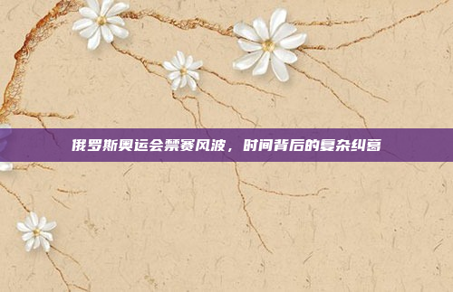 俄罗斯奥运会禁赛风波，时间背后的复杂纠葛