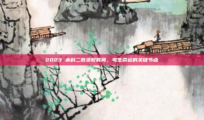 2023 本科二批录取时间,考生命运的关键节点
