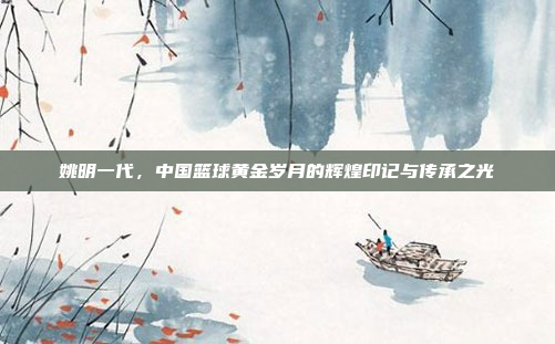 姚明一代，中国篮球黄金岁月的辉煌印记与传承之光