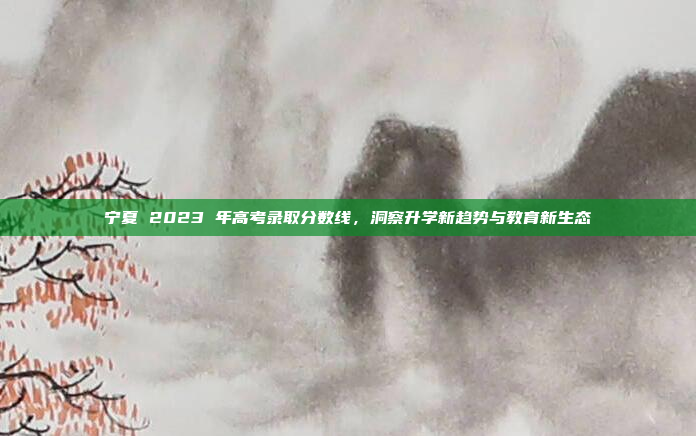 宁夏 2023 年高考录取分数线，洞察升学新趋势与教育新生态