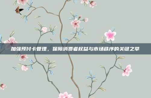 加强预付卡管理,保障消费者权益与市场秩序的关键之举
