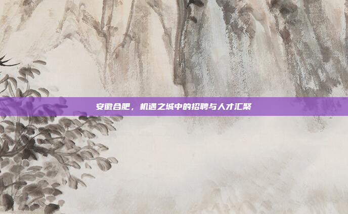 安徽合肥，机遇之城中的招聘与人才汇聚