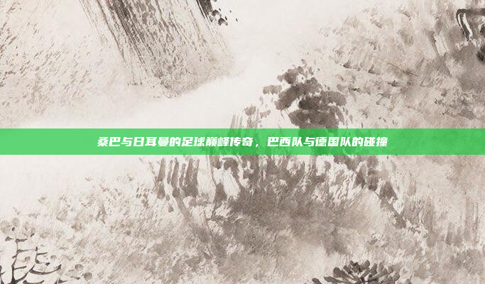 桑巴与日耳曼的足球巅峰传奇，巴西队与德国队的碰撞