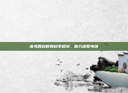 高考各科时间科学规划，助力决胜考场