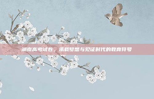 湖南高考试卷，承载梦想与见证时代的教育符号