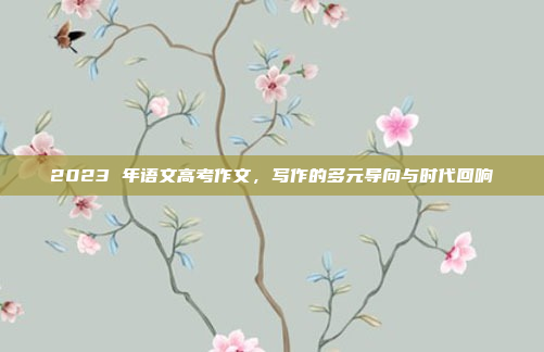 2023 年语文高考作文,写作的多元导向与时代回响