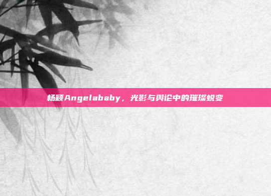 杨颖Angelababy,光影与舆论中的璀璨蜕变