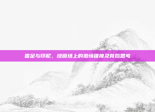 国足与印尼，绿茵场上的激情碰撞及背后思考