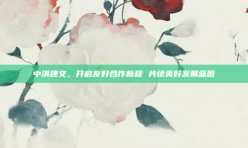 中洪建交，开启友好合作新程 共绘美好发展蓝图
