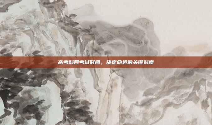高考科目考试时间,决定命运的关键刻度