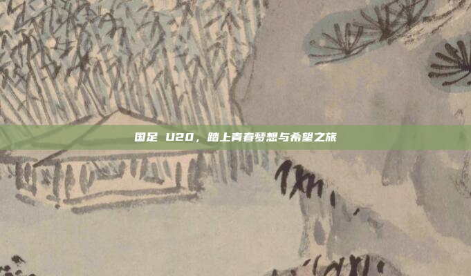 国足 U20，踏上青春梦想与希望之旅