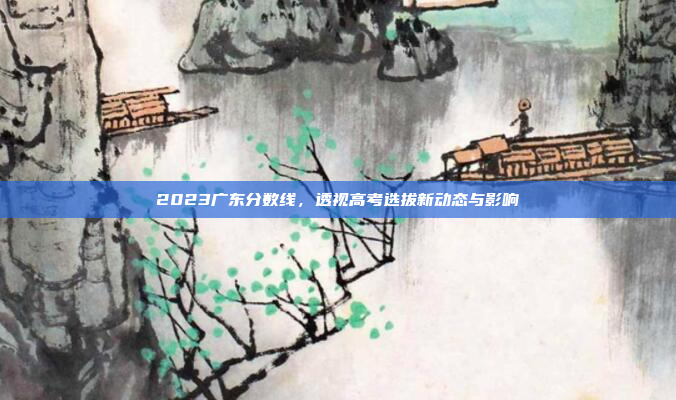 2023广东分数线，透视高考选拔新动态与影响