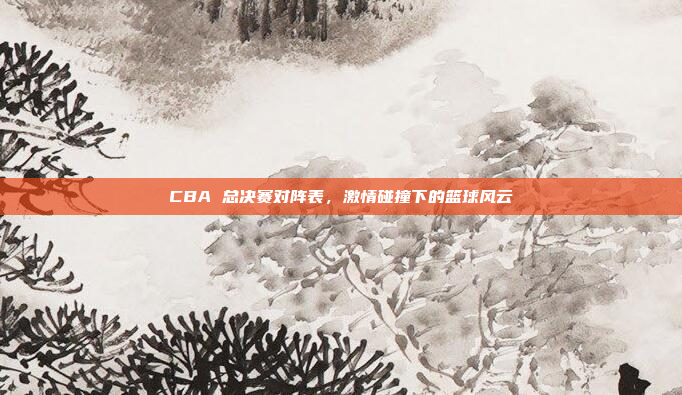 CBA 总决赛对阵表，激情碰撞下的篮球风云